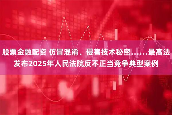 股票金融配资 仿冒混淆、侵害技术秘密……最高法发布2025年人民法院反不正当竞争典型案例