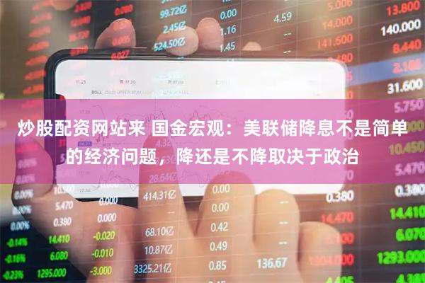 炒股配资网站来 国金宏观：美联储降息不是简单的经济问题，降还是不降取决于政治