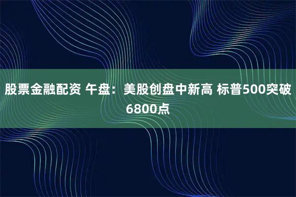 股票金融配资 午盘：美股创盘中新高 标普500突破6800点