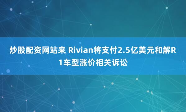 炒股配资网站来 Rivian将支付2.5亿美元和解R1车型涨价相关诉讼