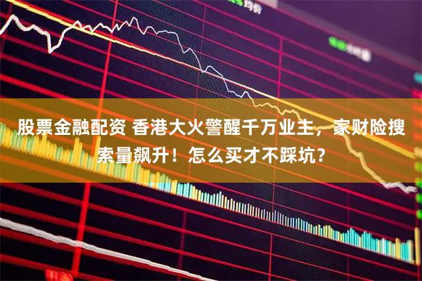 股票金融配资 香港大火警醒千万业主，家财险搜索量飙升！怎么买才不踩坑？