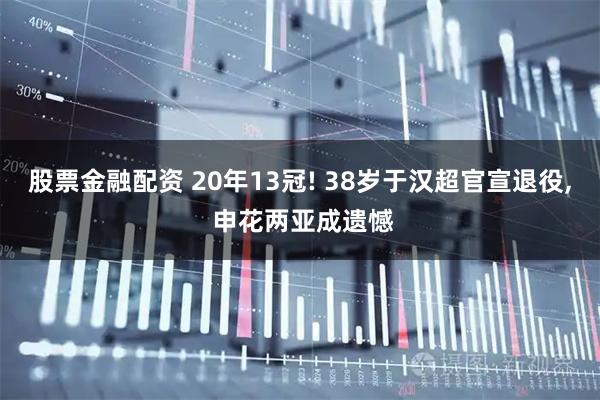 股票金融配资 20年13冠! 38岁于汉超官宣退役, 申花两亚成遗憾