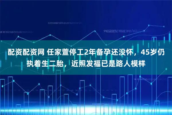 配资配资网 任家萱停工2年备孕还没怀，45岁仍执着生二胎，近照发福已是路人模样