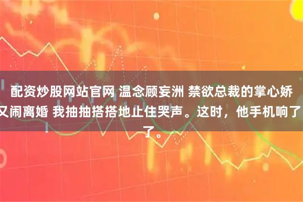 配资炒股网站官网 温念顾妄洲 禁欲总裁的掌心娇又闹离婚 我抽抽搭搭地止住哭声。这时，他手机响了。