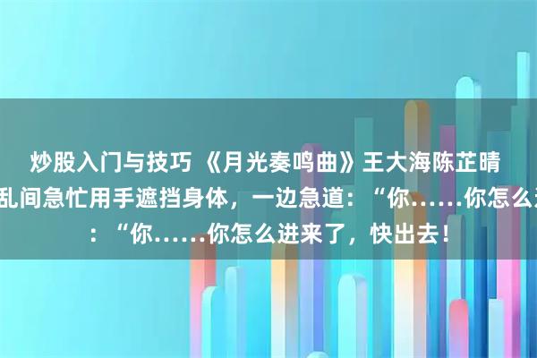 炒股入门与技巧 《月光奏鸣曲》王大海陈芷晴 我一声惊叫，慌乱间急忙用手遮挡身体，一边急道：“你……你怎么进来了，快出去！