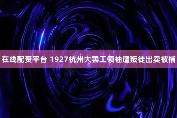 在线配资平台 1927杭州大罢工领袖遭叛徒出卖被捕