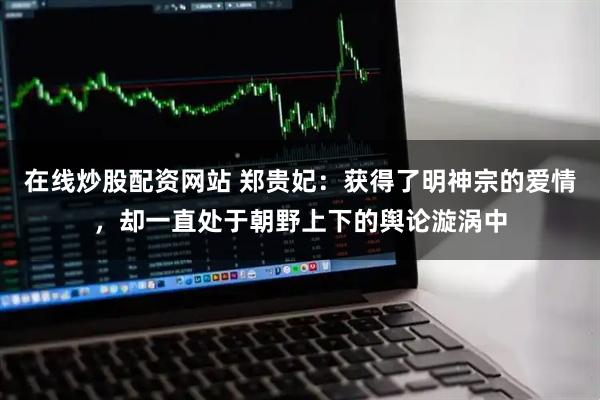 在线炒股配资网站 郑贵妃：获得了明神宗的爱情，却一直处于朝野上下的舆论漩涡中