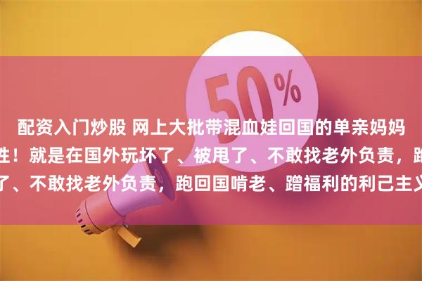 配资入门炒股 网上大批带混血娃回国的单亲妈妈，其实根本不是独立女性！就是在国外玩坏了、被甩了、不敢找老外负责，跑回国啃老、蹭福利的利己主义者