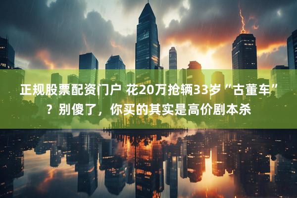正规股票配资门户 花20万抢辆33岁“古董车”？别傻了，你买的其实是高价剧本杀
