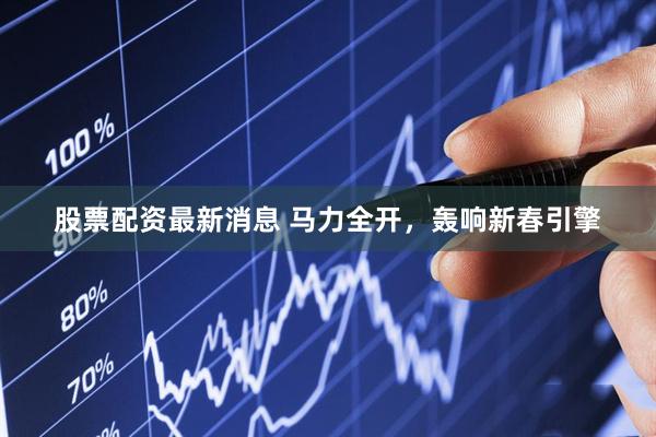股票配资最新消息 马力全开,轰响新春引擎