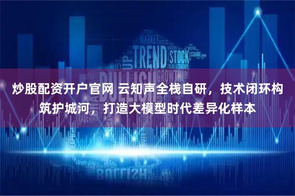 炒股配资开户官网 云知声全栈自研,技术闭环构筑护城河,打造大模型时代差异化样本