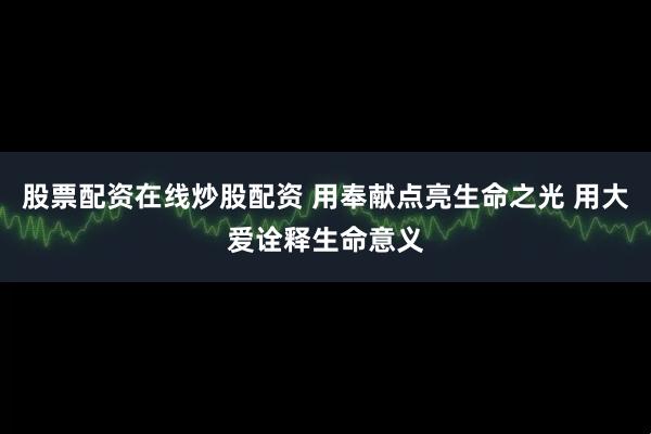 股票配资在线炒股配资 用奉献点亮生命之光 用大爱诠释生命意义