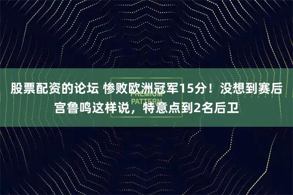股票配资的论坛 惨败欧洲冠军15分！没想到赛后宫鲁鸣这样说，特意点到2名后卫