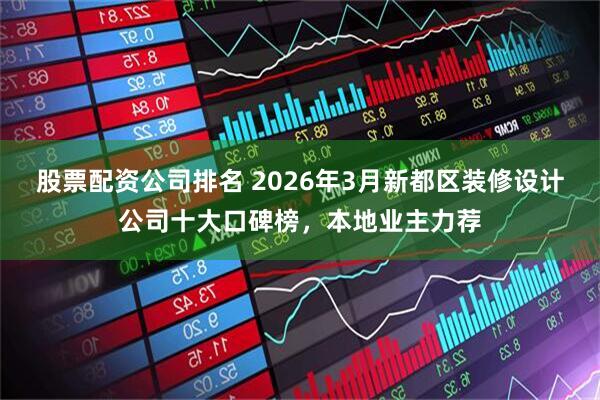 股票配资公司排名 2026年3月新都区装修设计公司十大口碑榜，本地业主力荐