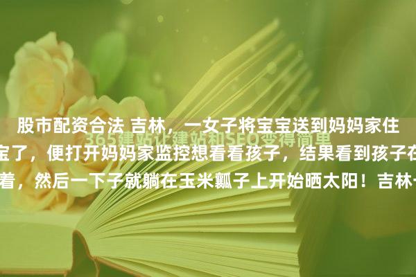 股市配资合法 吉林，一女子将宝宝送到妈妈家住，这天，女子突然想宝宝了，便打开妈妈家监控想看看孩子，结果看到孩子在院子里晃晃悠悠地走着，然后一下子就躺在玉米瓤子上开始晒太阳！吉林一位妈妈最近干了件让人又心疼又想笑的事——因为太想孩子，她打开姥姥家的监控，结果看到自家22个月大的闺女，正四仰八叉地躺在玉...