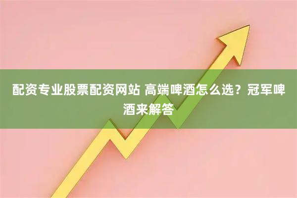 配资专业股票配资网站 高端啤酒怎么选？冠军啤酒来解答