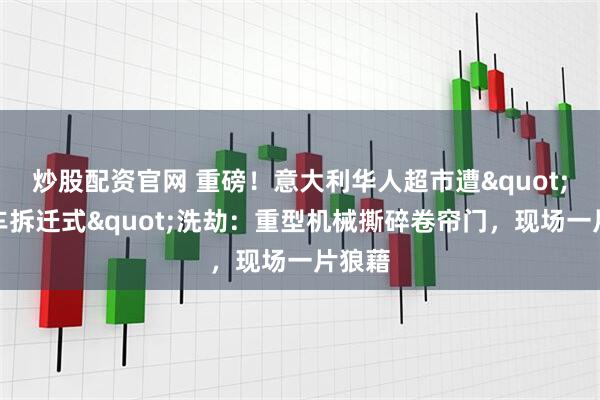 炒股配资官网 重磅！意大利华人超市遭"装甲车拆迁式"洗劫：重型机械撕碎卷帘门，现场一片狼藉