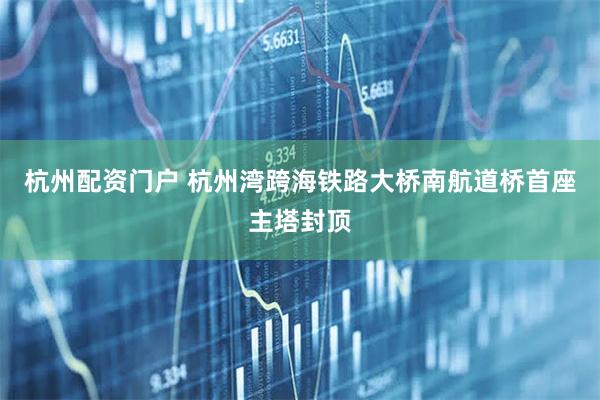 杭州配资门户 杭州湾跨海铁路大桥南航道桥首座主塔封顶