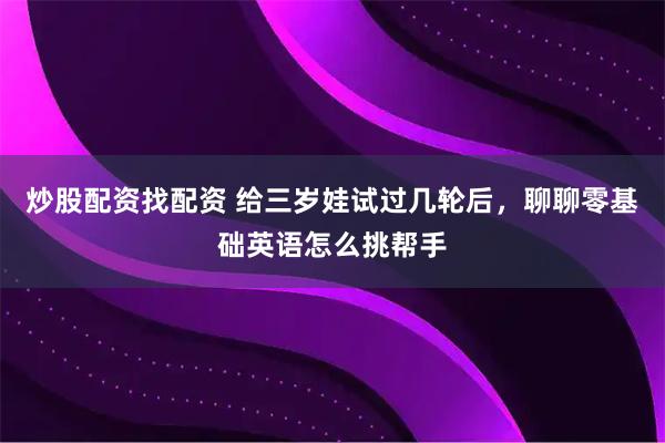 炒股配资找配资 给三岁娃试过几轮后，聊聊零基础英语怎么挑帮手
