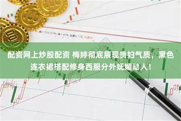 配资网上炒股配资 梅婷彻底展现贵妇气质，黑色连衣裙搭配修身西服分外妩媚动人！