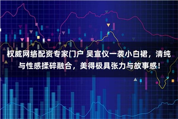 权威网络配资专家门户 吴宣仪一袭小白裙，清纯与性感揉碎融合，美得极具张力与故事感！