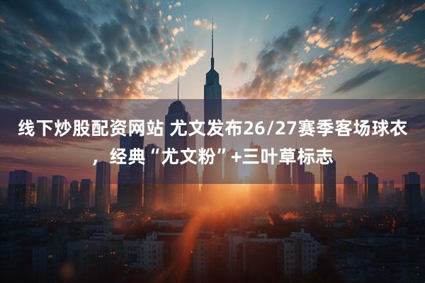 线下炒股配资网站 尤文发布26/27赛季客场球衣，经典“尤文粉”+三叶草标志