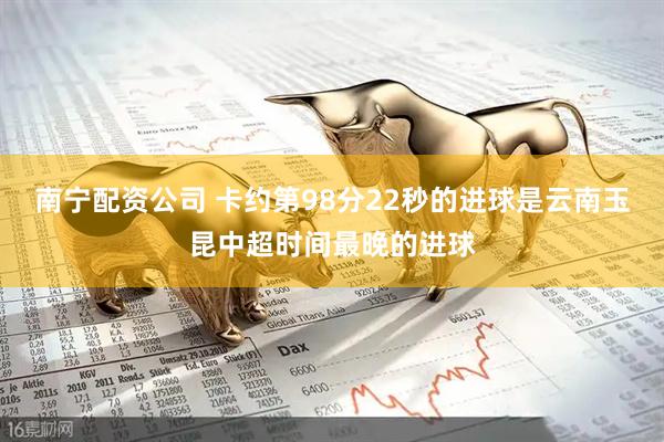 南宁配资公司 卡约第98分22秒的进球是云南玉昆中超时间最晚的进球